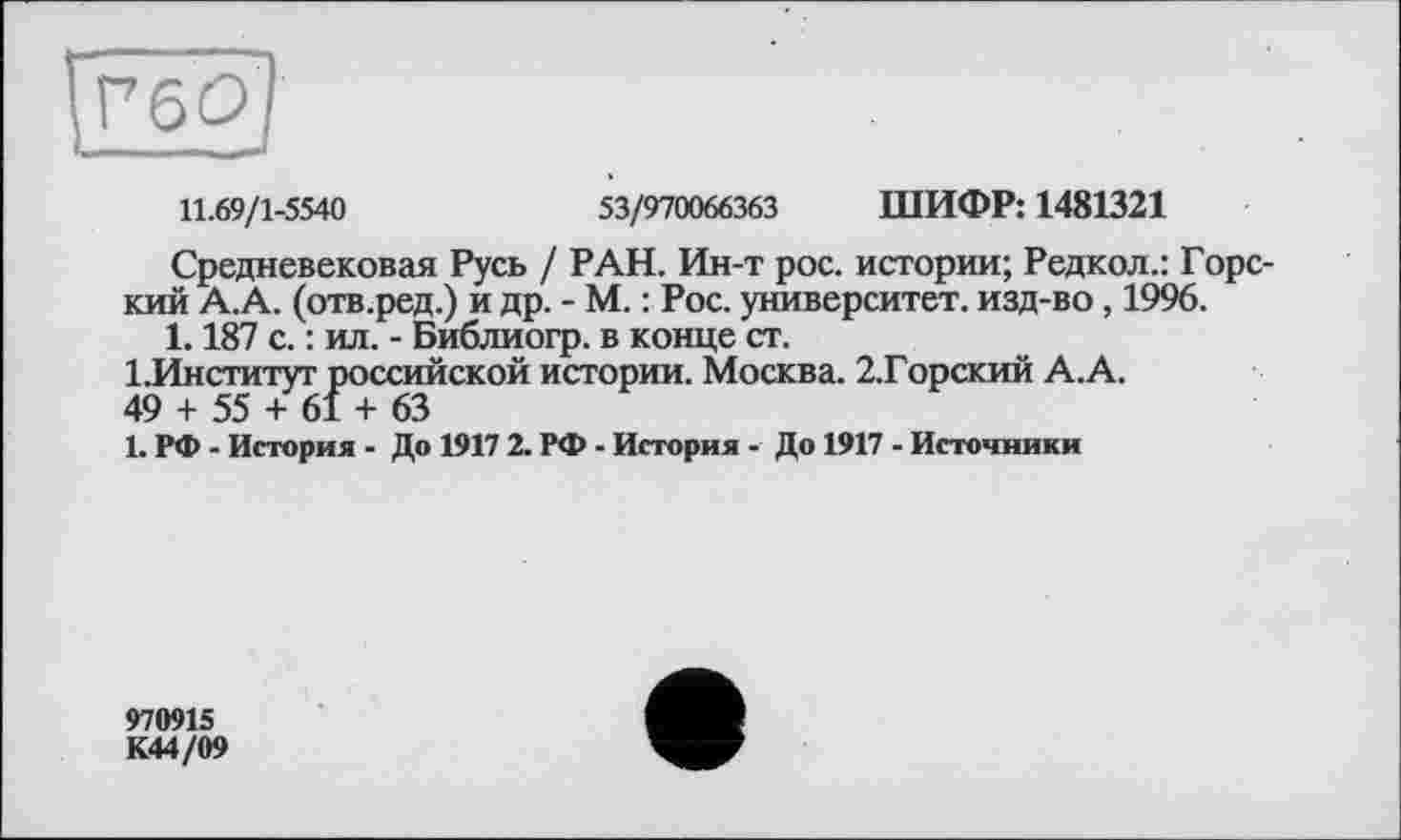 ﻿11.69/1-5540	53/970066363 ШИФР: 1481321
Средневековая Русь / РАН. Ин-т рос. истории; Редкол.: Горский А.А. (отв.ред.) и др. - М. : Рос. университет, изд-во , 1996.
1.187 с. : ил. - Библиогр. в конце ст.
1.Институт российской истории. Москва. 2.Горский А.А.
49 + 55 + 61 + 63
1. РФ - История - До 1917 2. РФ - История - До 1917 - Источники
970915 К44/09